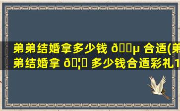 弟弟结婚拿多少钱 🌵 合适(弟弟结婚拿 🦋 多少钱合适彩礼18万)